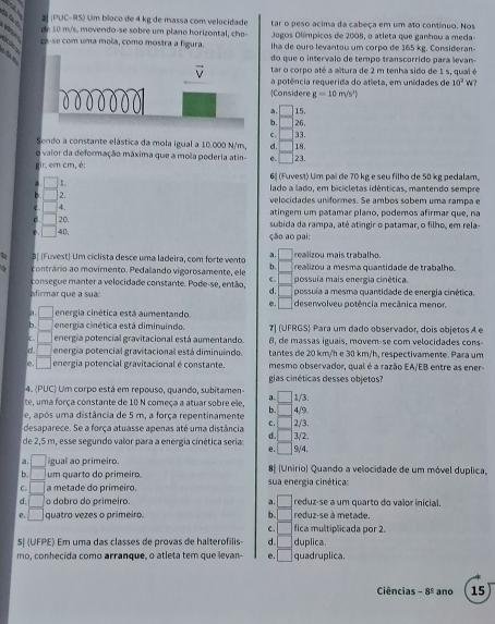 (PUC-RS) Um bíoco de 4 kg de massa com velecidade tar o peso acima da cabeça em um ato contínuo. Nos
   
de 10 m/s, movendo-se sobre um plano horizontal, cho-  Jogos Olímpicos de 2008, o atleta que ganhou a meda
ce-se com uma mola, como mostra a figura. Iha de ouro levantou um corpo de 165 kg. Consideran
đ m
do que o intervalo de tempo transcorrido para levan-
tar o corpo até a altura de 2 m tenha sido de 1s, qual é
a potência requerida do atleta, em unidades de 10^2W
Considere g=10m/s^2)
a, □ 15.
b. 26,
C.
Sendo a constante elástica da mola igual a 10.000 N/m, d. 18. 33.
o vaior da deformação máxima que a mola pederia atin- 0. 23.
gir. cmcm , é: 6 (Fuvest) Um pai de 70 kg e seu filho de 50 kg pedalam.
^circ  1 lado a lado, em bicicletas idênticas, mantendo sempre
□ 2. velocidades uniformes. Se ambos sobém uma rampa e
| 4.
atingem um patamar plano, podemos afirmar que, na
□ 20. subida da rampa, até atíngir o patamar, o filho, em rela
□ 40、 ção ao pai:
a.
3ª (Fuvest) Um ciclista desce uma ladeira, com forte vento □ realizou mais trabalho.
b.
contrário ao movimento. Pedalando vigorosamente, ele C. realizou a mesma quantidade de trabalho.
consegue manter a velocidade constante. Pode-se, então, D possuía mais energia cinética
afirmar que a sua possuía a mesma quantidade de energia cinética.
a □ energia cinética está aumentando e. □ deserwolveu potência mecânica menor
b. □ energia cinética está diminuindo. 7| (UFRGS) Para um dado observador, dois objetos A e
C. □ energia potencial gravitacional está aumentando. 8, de massas iguaís, movem-se com velocidades cons-
d . □ energia potencial gravitacional está diminuindo. tantes de 20 km/h e 30 km/h, respectivamente. Para um
e. □ energia potencial gravitacional é constante. mesmo observador, qual é a razão EA/EB entre as ener-
gias cinéticas desses objetos?
4. (PUC) Um corpo está em repouso, quando, subitamen
a.
te, uma força constante de 10 N começa a atuar sobre ele, 4/9.
e, após uma distância de 5 m, a força repentinamente b. 1/3.
c. 2/3.
desaparece. Se a força atuasse apenas até uma distância
de 2,5 m, esse segundo valor para a energia cinética seria a 9/4. 3/2.
e.
a. □ igual ao primeiro
b. □ um quarto do primeiro. 8[ (Unirio) Quando a velocidade de um móvel duplica,
C. □ a metade do primeiro.  sua energia cinética:
d. □ o dobro do primeiro. a. □ reduz-se a um quarto do valor inicial
e, □ quatro vezes o primeiro. b. □ reduz-se à metade.
C fica multiplicada por 2.
5º (UFPE) Em uma das classes de provas de halterofilis d. duplica.
mo, conhecida como arranque, o atleta tem que levan- e. quadruplica.
Ciências -8^(_ circ) ano 15