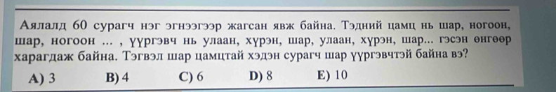 Аялалд б0 сурагч нэг эгнээгээр жагсан явж байна. Тэдний цамц нь шар, ногоон,
шар, ногоон ... , γургэвч нь улаан, хурэн, шар, улаан, хурэн, шар... гэсэн енгеер
харагдаж байна. Тэгвэл шар цамцтай хэдэн сурагч шар уургэвчтэй байна вэ?
A) 3 B) 4 C) 6 D) 8 E) 10