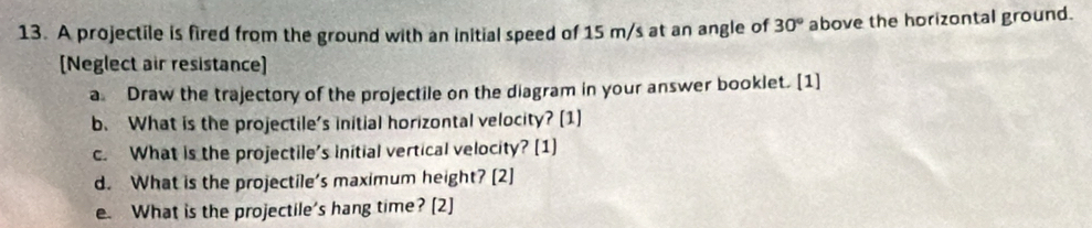 A projectile is fired from the ground with an initial speed of 15 m/s at an angle of 30° above the horizontal ground. 
[Neglect air resistance] 
a Draw the trajectory of the projectile on the diagram in your answer booklet. [1] 
b. What is the projectile's initial horizontal velocity? [1] 
c. What is the projectile's initial vertical velocity? [1] 
d. What is the projectile's maximum height? [2] 
e. What is the projectile's hang time? [2]