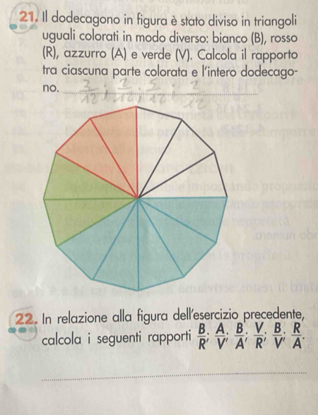 Il dodecagono in figura èstato diviso in triangoli 
uguali colorati in modo diverso: bianco (B), rosso 
(R), azzurro (A) e verde (V). Calcola il rapporto 
tra ciascuna parte colorata e l'intero dodecago- 
no. 
_ 
22. In relazione alla figura dell'esercizio precedente, 
calcola i seguenti rapporti  B/R ;  A/V' ;  B/A' ;  V/R'  B/V'  R/A . 
_