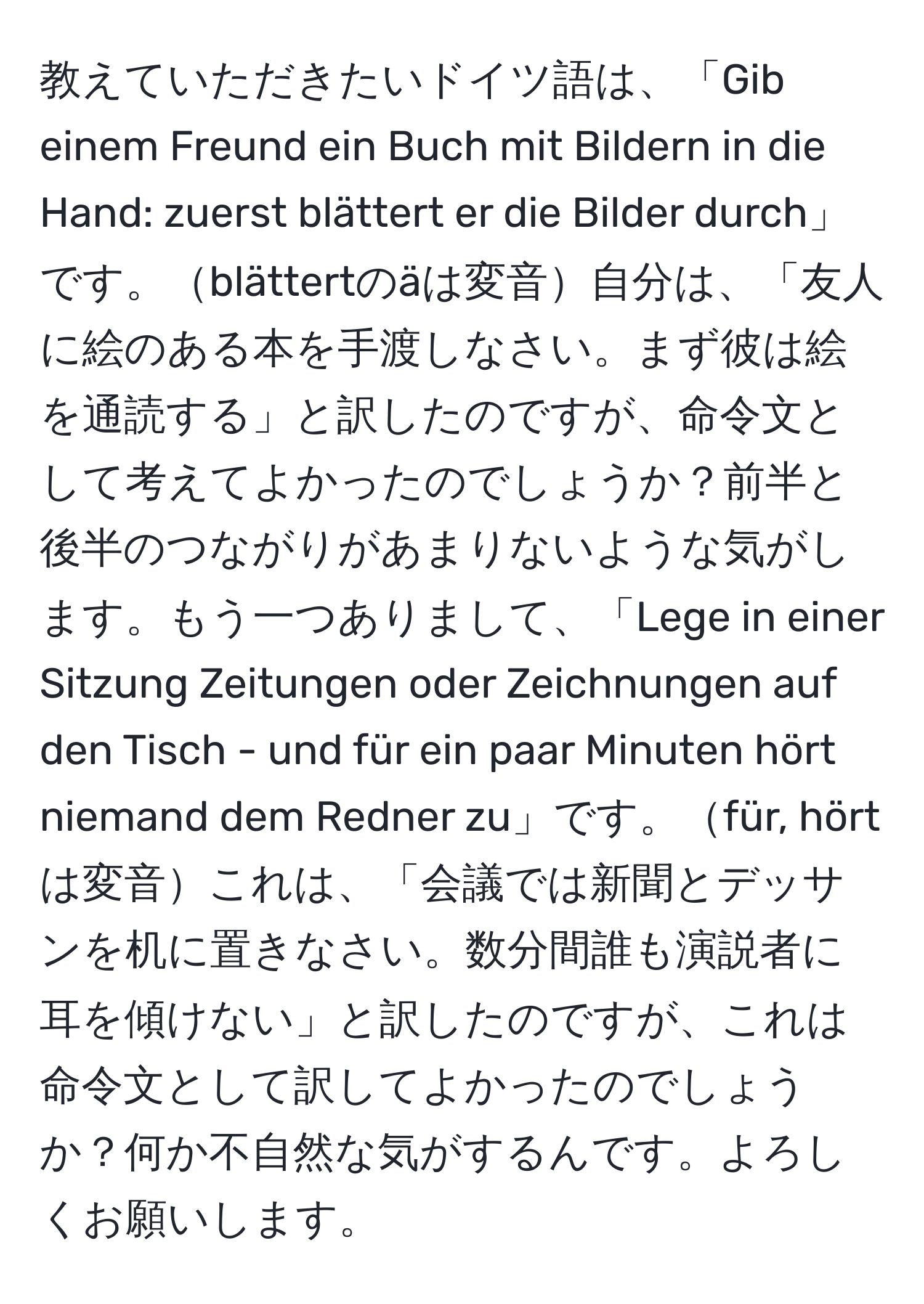 教えていただきたいドイツ語は、「Gib einem Freund ein Buch mit Bildern in die Hand: zuerst blättert er die Bilder durch」です。blättertのäは変音自分は、「友人に絵のある本を手渡しなさい。まず彼は絵を通読する」と訳したのですが、命令文として考えてよかったのでしょうか？前半と後半のつながりがあまりないような気がします。もう一つありまして、「Lege in einer Sitzung Zeitungen oder Zeichnungen auf den Tisch - und für ein paar Minuten hört niemand dem Redner zu」です。für, hörtは変音これは、「会議では新聞とデッサンを机に置きなさい。数分間誰も演説者に耳を傾けない」と訳したのですが、これは命令文として訳してよかったのでしょうか？何か不自然な気がするんです。よろしくお願いします。