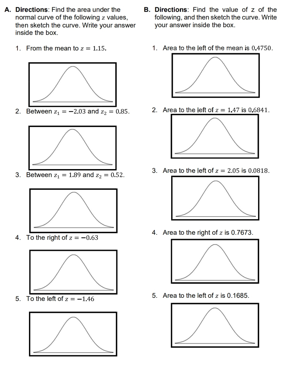 Directions: Find the area under the B. Directions: Find the value of z of the
normal curve of the following z values, following, and then sketch the curve. Write
then sketch the curve. Write your answer your answer inside the box.
inside the box.
1. From the mean to z=1.15. 1. Area to the left of the mean is 0.4750.
2. Between z_1=-2.03 and z_2=0.85. 2. Area to the left of z=1.47 is 0.6841.
3. Area to the left of z=2.05 is 0.0818.
3. Between z_1=1.89 and z_2=0.52. 
4. Area to the right of z is 0.7673.
4. z=-0.63
5. To the left of z=-1.46
5. Area to the left of z is 0.1685.