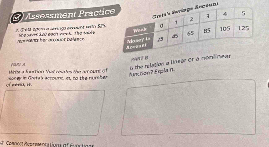 Assessment Practic 
7. Greta opens a savings account with $25. 
She saves $20 each week. The table 
represents her account balance. 
PART B 
PART A 
Is the relation a linear or a nonlinear 
Write a function that relates the amount of 
function? Explain. 
money in Greta's account, m, to the number 
of weeks, w. 
2 Connect Representations of Function