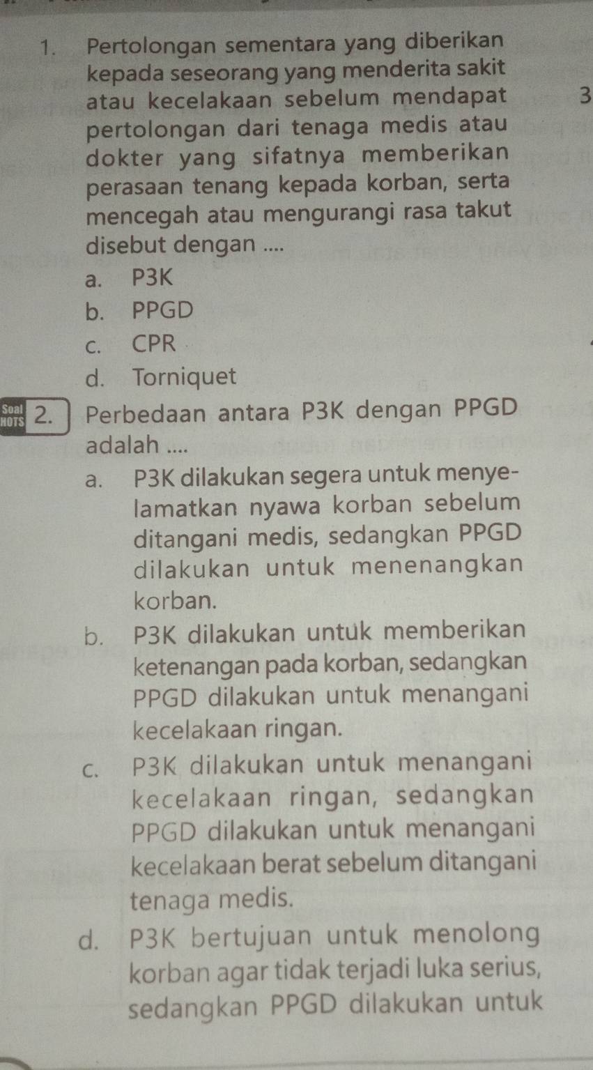 Pertolongan sementara yang diberikan
kepada seseorang yang menderita sakit
atau kecelakaan sebelum mendapat 3
pertolongan dari tenaga medis atau
dokter yang sifatnya memberikan
perasaan tenang kepada korban, serta
mencegah atau mengurangi rasa takut
disebut dengan ....
a. P3K
b. PPGD
c. CPR
d. Torniquet
HOTS 2. Perbedaan antara P3K dengan PPGD
Soal
adalah ....
a. P3K dilakukan segera untuk menye-
lamatkan nyawa korban sebelum
ditangani medis, sedangkan PPGD
dilakukan untuk menenangkan
korban.
b. P3K dilakukan untuk memberikan
ketenangan pada korban, sedangkan
PPGD dilakukan untuk menangani
kecelakaan ringan.
c. P3K dilakukan untuk menangani
kecelakaan ringan, sedangkan
PPGD dilakukan untuk menangani
kecelakaan berat sebelum ditangani
tenaga medis.
d. P3K bertujuan untuk menolong
korban agar tidak terjadi luka serius,
sedangkan PPGD dilakukan untuk