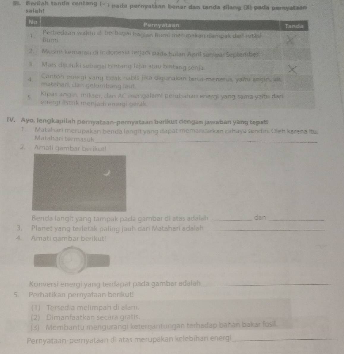 !ii. Berilah tanda centang (√ ) pada pernyataan benar dan tanda silang (X) pada pernyataan 
salah! 
IV. Ayo, lengkapilah pernyataan-pernyataan berikut dengan jawaban yang tepat! 
1. Matahari merupakan benda langit yang dapat memancarkan cahaya sendiri. Oleh karena itu, 
Matahari termasuk_ 
2. Amati gambar berikut! 
Benda langit yang tampak pada gambar di atas adalah _dan_ 
3. Planet yang terletak paling jauh dari Matahari adalah_ 
4. Amati gambar berikut! 
Konversi energi yang terdapat pada gambar adalah_ 
5. Perhatikan pernyataan berikut! 
(1) Tersedia melimpah di alam. 
(2) Dimanfaatkan secara gratis. 
(3) Membantu mengurangi ketergantungan terhadap bahan bakar fosil. 
Pernyataan-pernyataan di atas merupakan kelebihan energi_