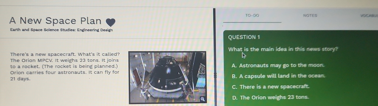 TO-DO NOTES VOCABO
A New Space Plan
Earth and Space Science Studies: Engineering Design
QUESTION 1
What is the main idea in this news story?
There's a new spacecraft. What's it called?
The Orion MPCV. It weighs 23 tons. It joins
to a rocket. (The rocket is being planned.)A. Astronauts may go to the moon.
Orion carries four astronauts. It can fly for
21 days.B. A capsule will land in the ocean.
C. There is a new spacecraft.
D. The Orion weighs 23 tons.