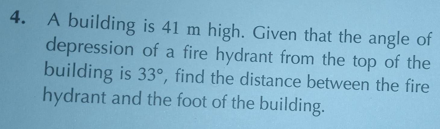 A building is 41 m high. Given that the angle of 
depression of a fire hydrant from the top of the 
building is 33° , find the distance between the fire 
hydrant and the foot of the building.