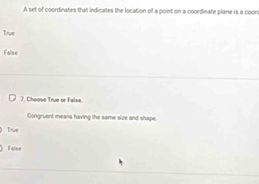 A set of coordinates that indicates the location of a point on a coordinate plane is a coord
True
False
7. Choose True or False.
Congruent means having the same size and shape.
True
False