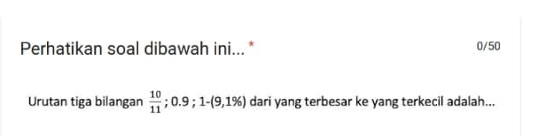 Perhatikan soal dibawah ini... * 0/50 
Urutan tiga bilangan  10/11  : 0.9; 1-(9,1% ) dari yang terbesar ke yang terkecil adalah...