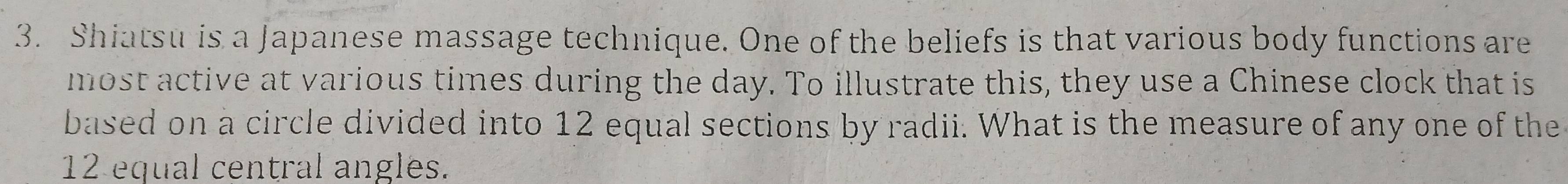 Shiatsu is a Japanese massage technique. One of the beliefs is that various body functions are 
most active at various times during the day. To illustrate this, they use a Chinese clock that is 
based on a circle divided into 12 equal sections by radii. What is the measure of any one of the
12 equal central angles.