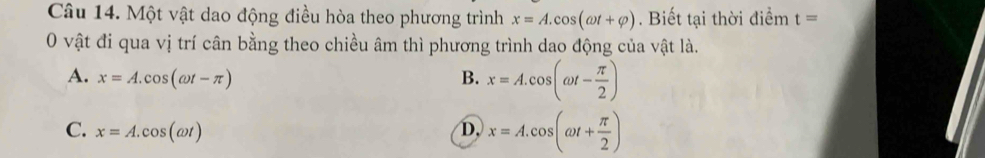 Một vật dao động điều hòa theo phương trình x=A.cos (omega t+varphi ). Biết tại thời điểm t=
0 vật đi qua vị trí cân bằng theo chiều âm thì phương trình dao động của vật là.
A. x=A.cos (omega t-π ) B. x=A.cos (omega t- π /2 )
C. x=A.cos (omega t) D, x=A.cos (omega t+ π /2 )