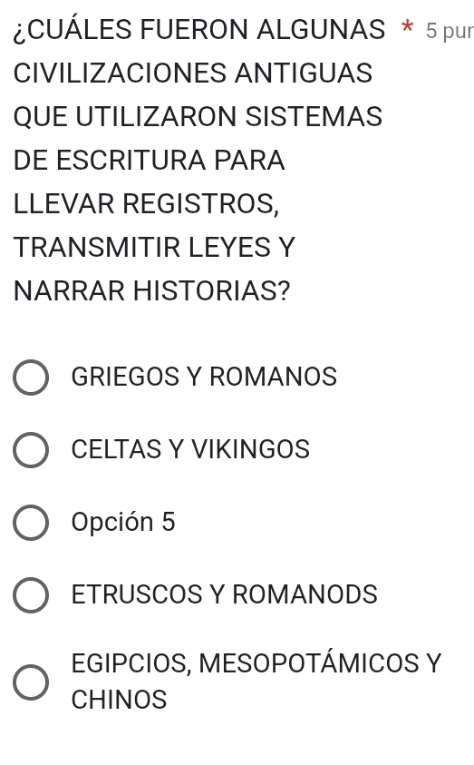 ¿CUÁLES FUERON ALGUNAS * 5 pur
CIVILIZACIONES ANTIGUAS
QUE UTILIZARON SISTEMAS
DE ESCRITURA PARA
LLEVAR REGISTROS,
TRANSMITIR LEYES Y
NARRAR HISTORIAS?
GRIEGOS Y ROMANOS
CELTAS Y VIKINGOS
Opción 5
ETRUSCOS Y ROMANODS
EGIPCIOS, MESOPOTÁMICOS Y
CHINOS