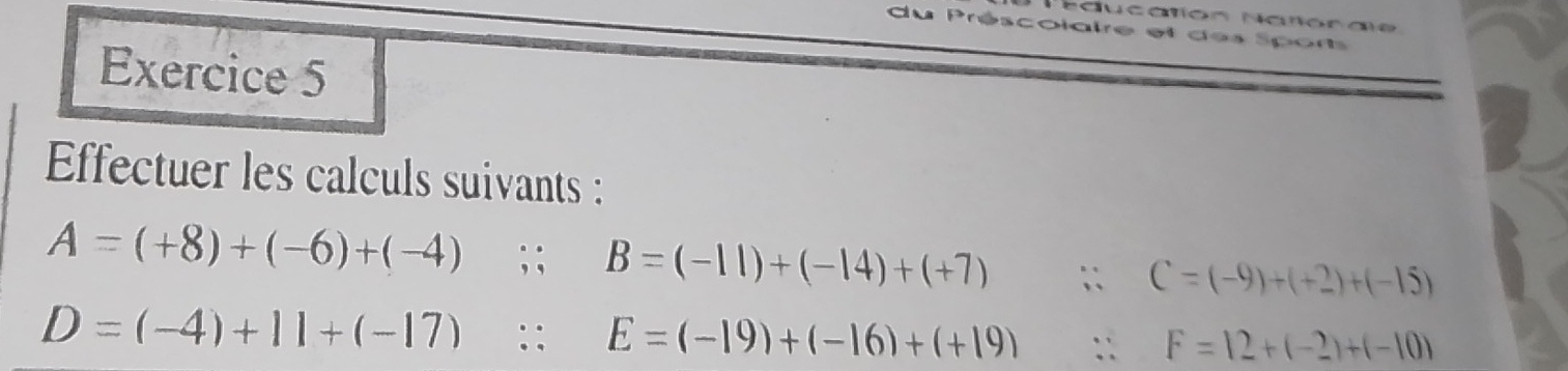 Naucatión Natlorale 
du Préscolaire et des Sport 
Exercice 5 
Efectuer les calculs suivants :
A=(+8)+(-6)+(-4);; B=(-11)+(-14)+(+7) ` C=(-9)+(+2)+(-15)
D=(-4)+11+(-17) :: E=(-19)+(-16)+(+19) :: F=12+(-2)+(-10)