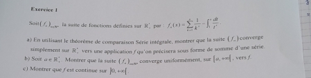 Soit (f_a)_min. la suite de fonctions définies sur R. par f_2(x)=sumlimits _(i=1)^+ 1/k^3 =∈t _i^(-frac di)l^i. 
a) En utilisant le théorème de comparaison Série intégrale, montrer que la suite (f_-) converge 
simplement sur R' vers une application / qu'on précisera sous forme de somme A
b) Soit rho ∈ R_. Montrer que là suite (f_2)_... converge uniformément, sur |a,+∈fty | , vers f 'une série. 
c) Montrer que ( est continue sur ∈t 0, +∈fty [.