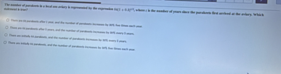 stadement is true?
The number of parakerms in a local zon aviary is represented by the expresion 54(1+0.3)^6/3 , where 2 is the number of years since the parakeets first arrived at the aviary. Which
There are 64 paraknts after it your, and the number of parakeets incrsses by 3075 five times each year
There are to parskeets oflse i youes, and the mamber of parakents increases by 1075 overy $ years.
Thers ae iifielly 4s parakents, and the number of garakents incmases by 3975 every 5 years.
There are intially 44 parabrets, and the number of parakents increses by 30% five times each year.