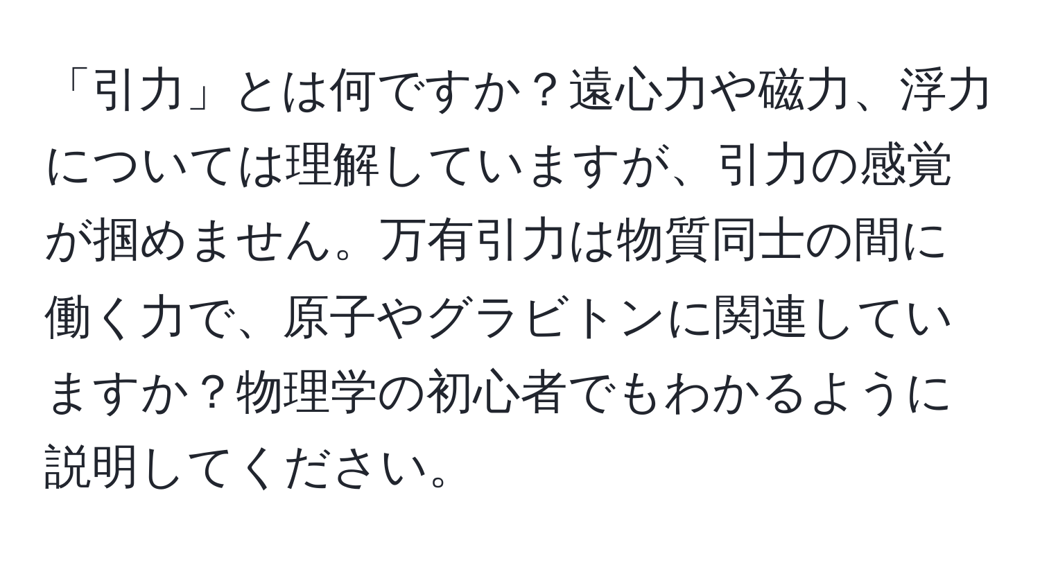 「引力」とは何ですか？遠心力や磁力、浮力については理解していますが、引力の感覚が掴めません。万有引力は物質同士の間に働く力で、原子やグラビトンに関連していますか？物理学の初心者でもわかるように説明してください。