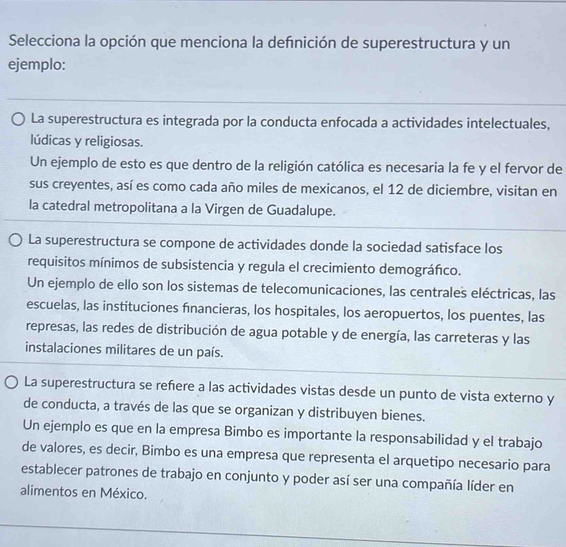 Selecciona la opción que menciona la defnición de superestructura y un
ejemplo:
La superestructura es integrada por la conducta enfocada a actividades intelectuales,
lúdicas y religiosas.
Un ejemplo de esto es que dentro de la religión católica es necesaria la fe y el fervor de
sus creyentes, así es como cada año miles de mexicanos, el 12 de diciembre, visitan en
la catedral metropolitana a la Virgen de Guadalupe.
La superestructura se compone de actividades donde la sociedad satisface los
requisitos mínimos de subsistencia y regula el crecimiento demográfico.
Un ejemplo de ello son los sistemas de telecomunicaciones, las centrales eléctricas, las
escuelas, las instituciones financieras, los hospitales, los aeropuertos, los puentes, las
represas, las redes de distribución de agua potable y de energía, las carreteras y las
instalaciones militares de un país.
La superestructura se refere a las actividades vistas desde un punto de vista externo y
de conducta, a través de las que se organizan y distribuyen bienes.
Un ejemplo es que en la empresa Bimbo es importante la responsabilidad y el trabajo
de valores, es decir, Bimbo es una empresa que representa el arquetipo necesario para
establecer patrones de trabajo en conjunto y poder así ser una compañía líder en
alimentos en México.