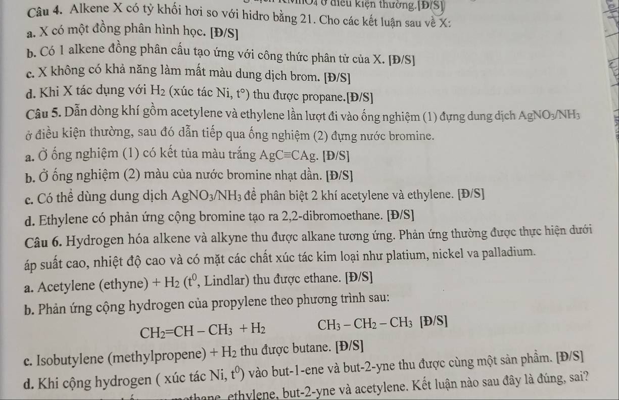 vờ4 ở điều kiện thường.[Đ(S]
Câu 4. Alkene X có tỷ khối hơi so với hidro bằng 21. Cho các kết luận sau về X:
a. X có một đồng phân hình học. [Đ/S]
b. Có 1 alkene đồng phân cấu tạo ứng với công thức phân tử của X. [Đ/S]
c. X không có khả năng làm mất màu dung dịch brom. [Đ/S]
d. Khi X tác dụng với H_2 (xúc tác Ni, t°) thu được propane.[Đ/S]
Câu 5. Dẫn dòng khí gồm acetylene và ethylene lần lượt đi vào ống nghiệm (1) đựng dung dịch AgNO_3/NH_3
ở điều kiện thường, sau đó dẫn tiếp qua ống nghiệm (2) đựng nước bromine.
a. Ở ống nghiệm (1) có kết tủa màu trắng AgCequiv CAg. B o/S]
b. Ở ống nghiệm (2) màu của nước bromine nhạt dần. [Đ/S]
c. Có thể dùng dung dịch AgNO_3/NH_3 để phân biệt 2 khí acetylene và ethylene. [Đ/S]
d. Ethylene có phản ứng cộng bromine tạo ra 2,2-dibromoethane. [Đ/S]
Câu 6. Hydrogen hóa alkene và alkyne thu được alkane tương ứng. Phản ứng thường được thực hiện dưới
áp suất cao, nhiệt độ cao và có mặt các chất xúc tác kim loại như platium, nickel va palladium.
a. Acetylene (ethyne) +H_2(t^0, , Lindlar) thu được ethane. [Đ/S]
b. Phản ứng cộng hydrogen của propylene theo phương trình sau:
CH_2=CH-CH_3+H_2 CH_3-CH_2-CH_3 D/S]
c. Isobutylene (methylpropene) +H_2 thu được butane. [Đ/S]
d. Khi cộng hydrogen ( xúc tác Ni,t^0) vào but-1-ene và but-2-yne thu được cùng một sản phẩm. [Đ/S]
thane, ethylene, but-2-yne và acetylene. Kết luận nào sau đây là đúng, sai?