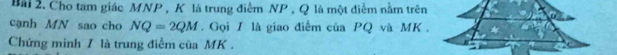 Cho tam giác MNP , K là trung điểm NP , Q là một điểm nằm trên 
cạnh MN sao cho NQ=2QM. Gọi 1 là giao điểm của PQ và MK. 
Chứng minh / là trung điểm của MK.
