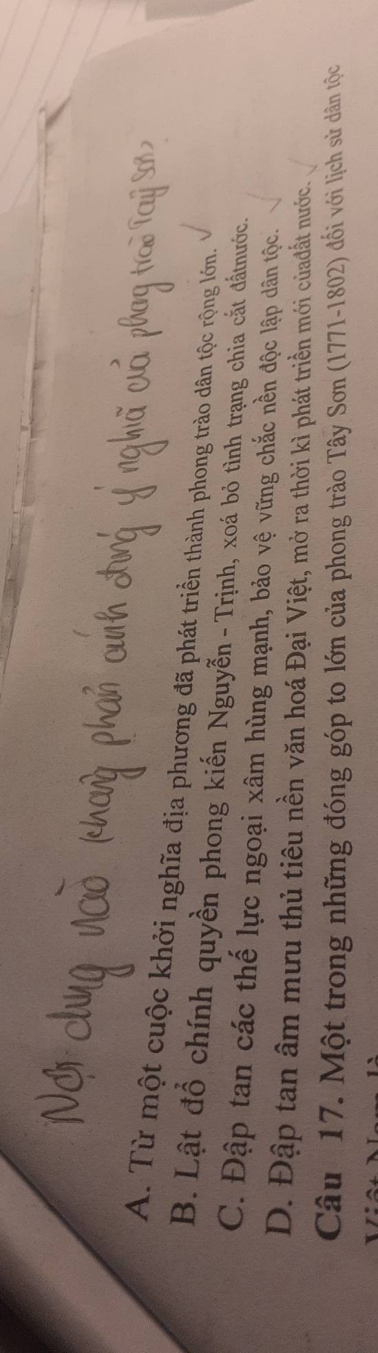 A. Từ một cuộc khởi nghĩa địa phương đã phát triển thành phong trào dân tộc rộng lớn.
B. Lật đồ chính quyền phong kiến Nguyễn - Trịnh, xoá bỏ tình trạng chia cắt đấtnước.
C. Đập tan các thế lực ngoại xâm hùng mạnh, bảo vệ vững chắc nền độc lập dân tộc.
D. Đập tan âm mưu thủ tiêu nền văn hoá Đại Việt, mở ra thời kì phát triển mới củađất nước.
Câu 17. Một trong những đóng góp to lớn của phong trào Tây Sơn (1771-1802) đối với lịch sử dân tộc