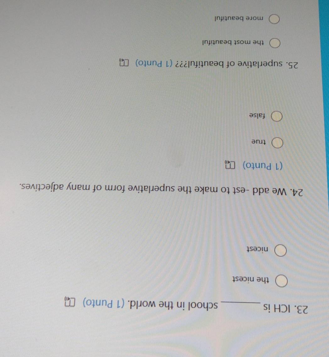 ICH is _school in the world. (1 Punto)
the nicest
nicest
24. We add -est to make the superlative form of many adjectives.
(1 Punto)
true
false
25. superlative of beautiful??? (1 Punto)
the most beautiful
more beautiful