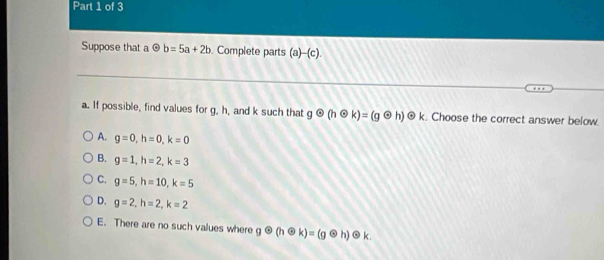 Suppose that a odot b=5a+2b. Complete parts (a)-(c).
a. If possible, find values for g, h, and k such that godot (hodot k)=(godot h) ④ k. Choose the correct answer below.
A. g=0, h=0, k=0
B. g=1, h=2, k=3
C. g=5, h=10, k=5
D. g=2, h=2, k=2
E. There are no such values where godot (hodot k)=(godot h)odot k.