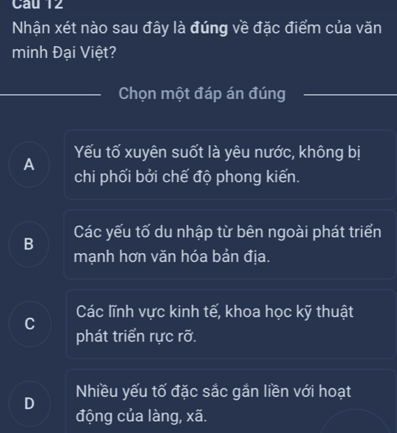 Cau 12
Nhận xét nào sau đây là đúng về đặc điểm của văn
minh Đại Việt?
Chọn một đáp án đúng
Yếu tố xuyên suốt là yêu nước, không bị
A
chi phối bởi chế độ phong kiến.
B Các yếu tố du nhập từ bên ngoài phát triển
mạnh hơn văn hóa bản địa.
Các lĩnh vực kinh tế, khoa học kỹ thuật
C
phát triển rực rỡ.
Nhiều yếu tố đặc sắc gắn liền với hoạt
D
động của làng, xã.