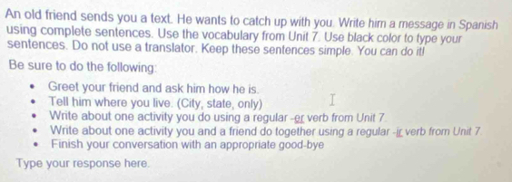 An old friend sends you a text. He wants to catch up with you. Write him a message in Spanish 
using complete sentences. Use the vocabulary from Unit 7. Use black color to type your 
sentences. Do not use a translator. Keep these sentences simple. You can do it! 
Be sure to do the following: 
Greet your friend and ask him how he is. 
Tell him where you live. (City, state, only) 
Write about one activity you do using a regular -er verb from Unit 7 
Write about one activity you and a friend do together using a regular -ir verb from Unit 7. 
Finish your conversation with an appropriate good-bye 
Type your response here.