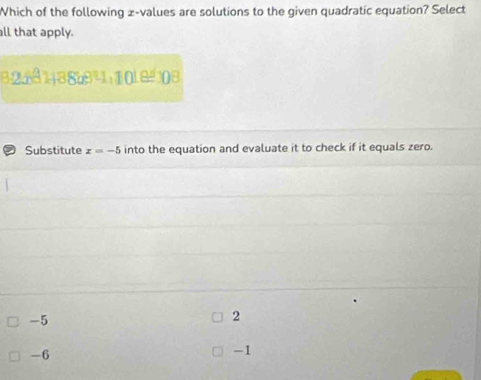 Which of the following x -values are solutions to the given quadratic equation? Select
all that apply.
7 Substitute x=-5 into the equation and evaluate it to check if it equals zero.
-5
2
-6
-1