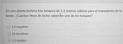 En una planta lechera hay tanques de 1.5 metros cúbicos para el tratamiento de la
leche. ¿Cuántos litros de leche caben en uno de los tanques?
1.5 megalitro
15 decalitros
1.5 kilolitro