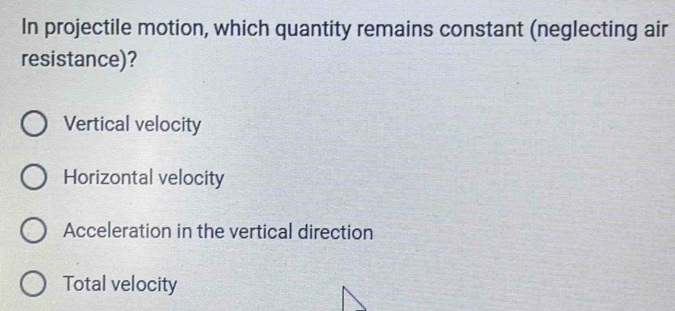 In projectile motion, which quantity remains constant (neglecting air
resistance)?
Vertical velocity
Horizontal velocity
Acceleration in the vertical direction
Total velocity