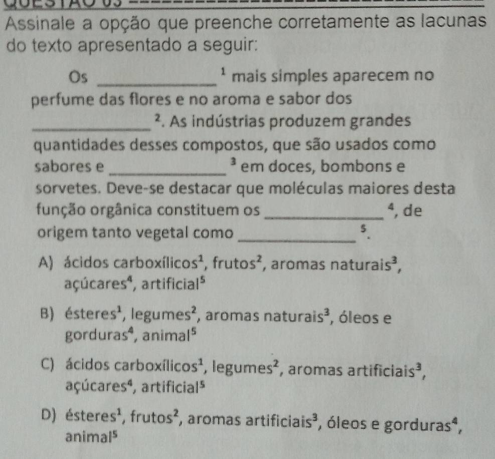 Assinale a opção que preenche corretamente as lacunas
do texto apresentado a seguir:
^1 
Os _mais simples aparecem no
perfume das flores e no aroma e sabor dos
_². As indústrias produzem grandes
quantidades desses compostos, que são usados como
3 
sabores e _em doces, bombons e
sorvetes. Deve-se destacar que moléculas maiores desta
função orgânica constituem os _^4 , de
origem tanto vegetal como _5.
A) ácidos carboxílico s^1 , fru tos^2 , aromas naturaí s^3
açúca res^4 artifícia 1^5
B) ^a stere s^1 , legu mes^2 , áromás natura is^3 , óleos e

gordu ras^4 , ani mal^5
C) ácidos carboxílico s^1 , legun es^2 , aromas artificiais F^T
açúca res^4 artificia 1^5
D) éstere s^1 , fru tos^2 , aromas artificiais³, óleos e gordura s^4
anima 1^5