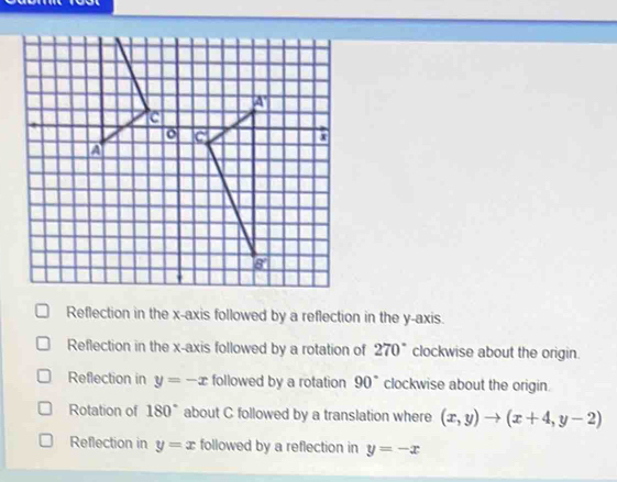 Reflection in the x-axis followed by a reflection in the y-axis.
Reflection in the x-axis followed by a rotation of 270° clockwise about the origin.
Reflection in y=-x followed by a rotation 90° clockwise about the origin.
Rotation of 180° about C followed by a translation where (x,y)to (x+4,y-2)
Reflection in y=x followed by a reflection in y=-x