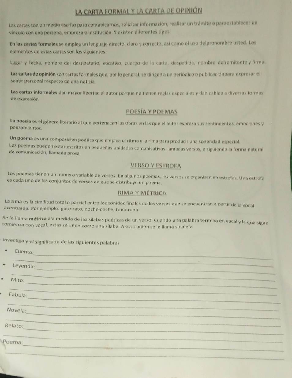 LA CARTA FORMAL Y LA CARTA DE OPINIÓN
Las cartas son un medio escrito para comunicarnos, solicitar información, realizar un trámite o paraestablecer un
vínculo con una persona, empresa o institución. Y existen diferentes tipos:
En las cartas formales se emplea un lenguaje directo, claro y correcto, así como el uso delpronombre usted. Los
elementos de estas cartas son los siguientes:
Lugar y fecha, nombre del destinatario, vocativo, cuerpo de la carta, despedida, nombre delremitente y firma.
Las cartas de opinión son cartas formales que, por lo general, se dirigen a un periódico o publicaciónpara expresar el
sentir personal respecto de una noticia.
Las cartas informales dan mayor libertad al autor porque no tienen reglas especiales y dan cabida a diversas formas
de expresión
POESÍA Y POEMas
La poesía es el género literario al que pertenecen las obras en las que el autor expresa sus sentimientos, emociones y
pensamientos.
Un poema es una composición poética que emplea el ritmo y la rima para producir una sonoridad especial.
Los poemas pueden estar escritos en pequeñas unidades comunicativas llamadas versos, o siguiendo la forma natural
de comunicación, llamada prosa.
VERSO Y ESTROFA
Los poemas tienen un número variable de versos. En algunos poemas, los versos se organizan en estrofas. Una estrofa
es cada uno de los conjuntos de versos en que se distribuye un poema.
RIMA Y MÉTRICA
La rima es la similitud total o parcial entre los sonidos finales de los versos que se encuentran a partir de la vocal
acentuada. Por ejemplo: gato-rato, noche-coche, tuna-runa.
Se le llama métrica ala medida de las sílabas poéticas de un verso. Cuando una palabra termina en vocal y la que sigue
comienza con vocal, estas se unen como una sílaba. A esta unión se le llama sinalefa
investiga y el significado de las siguientes palabras
_
Cuento:
_
_
Leyenda:
_
_
Mito:
_
_
Fabula:
_
_
Novela:
_
_
Relato:
_
_
Poema:
_