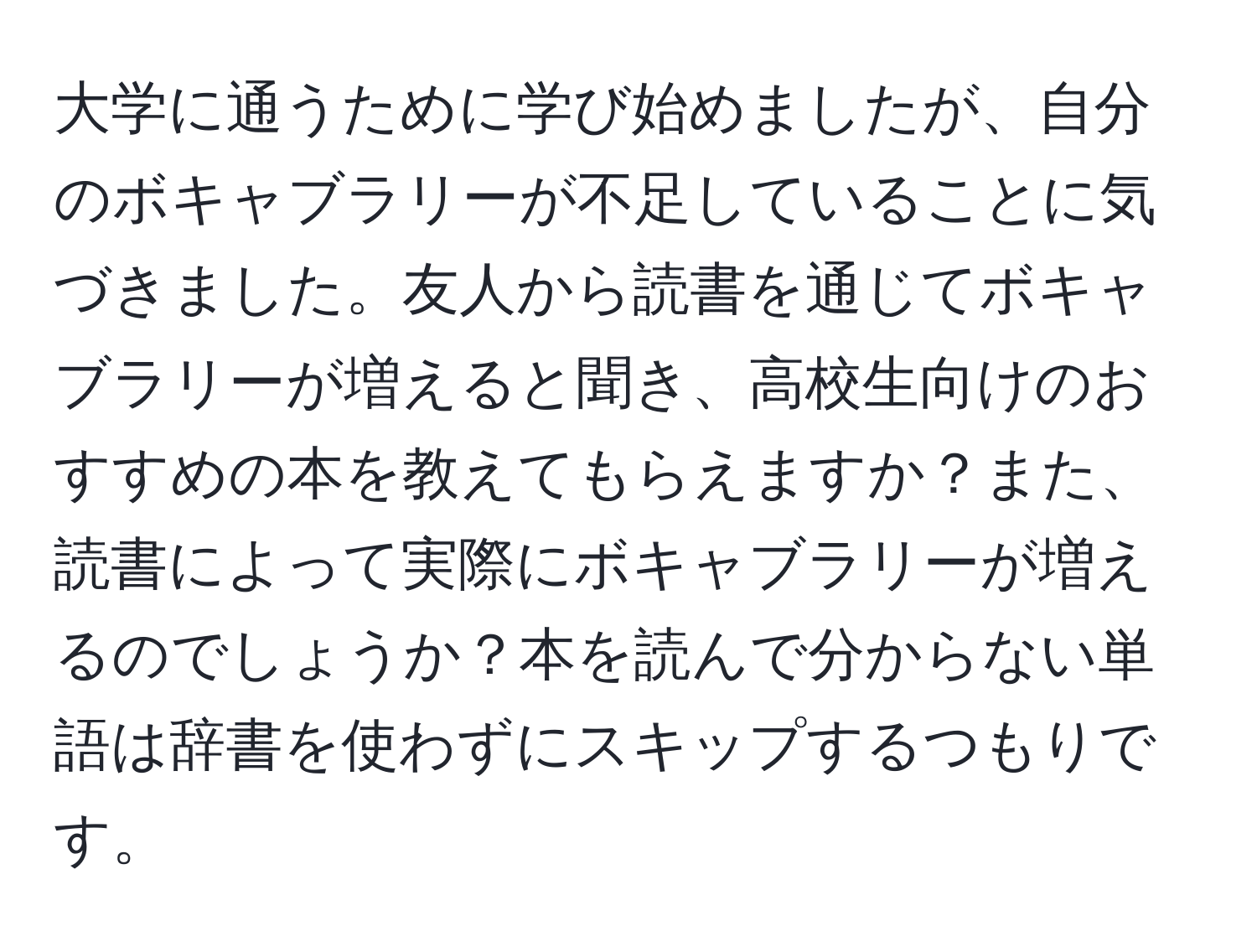 大学に通うために学び始めましたが、自分のボキャブラリーが不足していることに気づきました。友人から読書を通じてボキャブラリーが増えると聞き、高校生向けのおすすめの本を教えてもらえますか？また、読書によって実際にボキャブラリーが増えるのでしょうか？本を読んで分からない単語は辞書を使わずにスキップするつもりです。