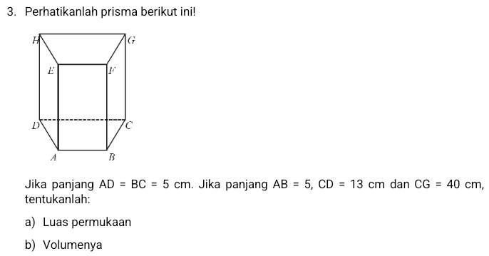 Perhatikanlah prisma berikut ini! 
Jika panjang AD=BC=5cm. Jika panjang AB=5, CD=13cm ₹dan CG=40cm, 
tentukanlah: 
a) Luas permukaan 
b) Volumenya