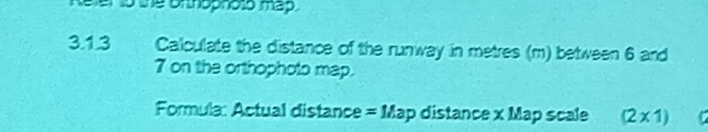 the orthophoto map . 
3.1.3 Calculate the distance of the runway in metres (m) between 6 and
7 on the orthophoto map. 
Formula: Actual distance = Map distance x Map scale (2* 1)