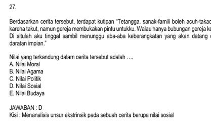 Berdasarkan cerita tersebut, terdapat kutipan "Tetangga, sanak-famili boleh acuh-takad
karena takut, namun gereja membukakan pintu untukku. Walau hanya bubungan gereja ke
Di situlah aku tinggal sambil menunggu aba-aba keberangkatan yang akan datang 
daratan impian."
Nilai yang terkandung dalam cerita tersebut adalah ....
A. Nilai Moral
B. Nilai Agama
C. Nilai Politik
D. Nilai Sosial
E. Nilai Budaya
JAWABAN : D
Kisi : Menanalisis unsur ekstrinsik pada sebuah cerita berupa nilai sosial