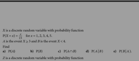 X is a discrete random variable with probability function
P(X=x)= x/15  for x=1,2,3,4,5. 
A is the event X≥ 3 and B is the event X<4</tex>. 
Find 
a) P(A) b) P(B) c) P(A∩ B) d) P(A|B) e) P(B|A).
Z is a discrete random variable with probability function