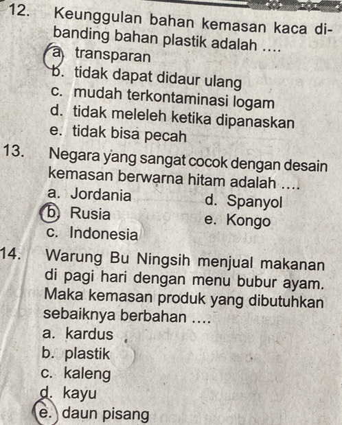 Keunggulan bahan kemasan kaca di-
banding bahan plastik adalah ....
atransparan
b. tidak dapat didaur ulang
c. mudah terkontaminasi logam
d. tidak meleleh ketika dipanaskan
e. tidak bisa pecah
13. Negara yang sangat cocok dengan desain
kemasan berwarna hitam adalah ....
a. Jordania d. Spanyol
b Rusia e. Kongo
c. Indonesia
14. Warung Bu Ningsih menjual makanan
di pagi hari dengan menu bubur ayam.
Maka kemasan produk yang dibutuhkan
sebaiknya berbahan ....
a. kardus
b. plastik
c. kaleng
d. kayu
e. daun pisang