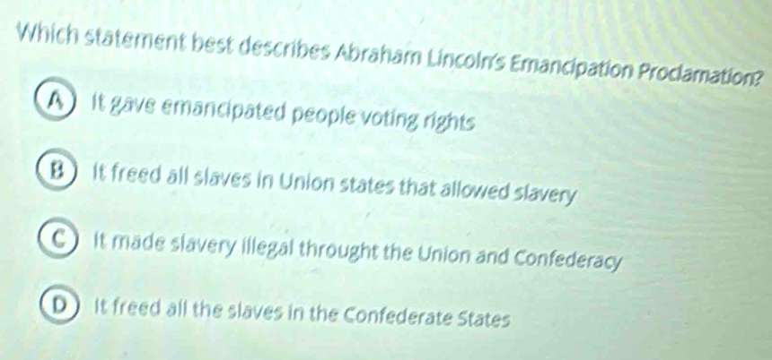 Which statement best describes Abraham Lincoln's Emancipation Proclamation?
A it gave emancipated people voting rights
B) it freed all slaves in Union states that allowed slavery
C) it made slavery illegal throught the Union and Confederacy
DIt freed all the slaves in the Confederate States