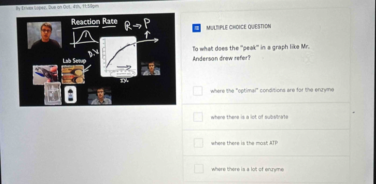 By Erivex Lopez. Due on Oct. 4th, 11:59pm
MULTIPLE CHOICE QUESTION
To what does the "peak" in a graph like Mr.
Anderson drew refer?
where the "optimal" conditions are for the enzyme
where there is a lot of substrate
where there is the most ATP
where there is a lot of enzyme