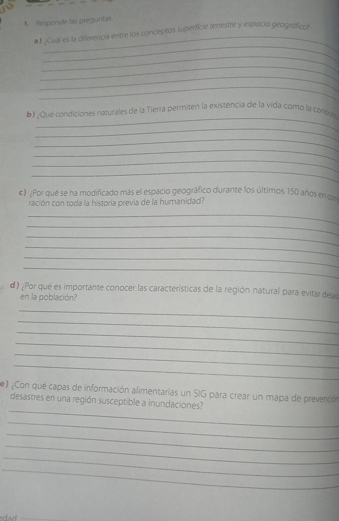 Responde las preguntas. 
_ 
》 ¿Cual es la diferencia entre los conceptos superficie terrestre y espocio geográfico? 
_ 
_ 
_ 
_ 
_ 
b) Qué condiciones naturales de la Tierra permiten la existencia de la vida como la conoce 
_ 
_ 
_ 
_ 
_ 
c) Por qué se ha modificado más el espacio geográfico durante los últimos 150 años en com 
ración con toda la historia previa de la humanidad? 
_ 
_ 
_ 
_ 
_ 
_ 
d ) ¿Por qué es importante conocer las características de la región natural para evitar desas 
en la población? 
_ 
_ 
_ 
_ 
_ 
_ 
e) ¿Con qué capas de información alimentarías un SIG para crear un mapa de prevención 
_ 
desastres en una región susceptible a inundaciones? 
_ 
_ 
_ 
_ 
_