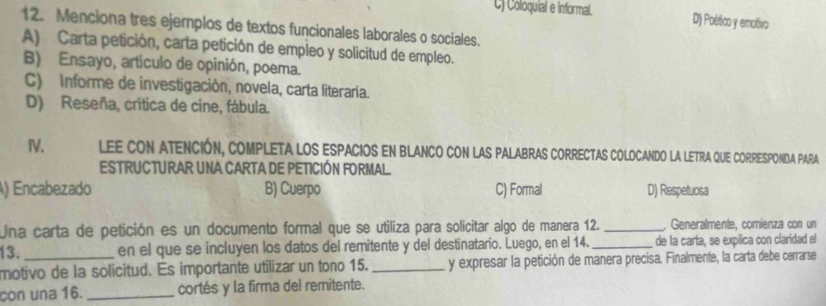 C) Coloquial e informal. D) Poético y emotivo
12. Menciona tres ejemplos de textos funcionales laborales o sociales.
A) Carta petición, carta petición de empleo y solicitud de empleo.
B) Ensayo, artículo de opinión, poema.
C) Informe de ínvestigación, novela, carta literaria.
D) Reseña, crítica de cine, fábula.
IV. LEE Con ATeNcIÓn, compleTA los eSpacios en BlANCO con las pAlAbrAs cORRectas colocando la LETRA qUE CORRESPONDA PARA
ESTRUCTURAR UNA CARTA DE PETICIÓN FORMAL.
) Encabezado B) Cuerpo C) Formal D) Respetuosa
Una carta de petición es un documento formal que se utiliza para solicitar algo de manera 12. _. Generalmente, comienza con un
13. en el que se incluyen los datos del remitente y del destinatario. Luego, en el 14. _de la carta, se explica con claridad el
motivo de la solicitud. Es importante utilizar un tono 15. _y expresar la petición de manera precisa. Finalmente, la carta debe cerrarse
con una 16. _cortés y la firma del remitente.