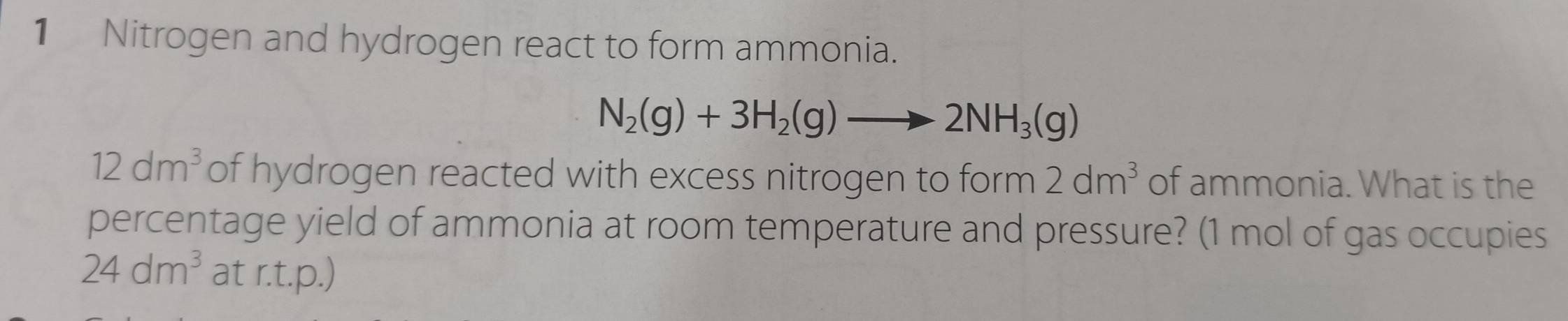 Nitrogen and hydrogen react to form ammonia.
N_2(g)+3H_2(g)to 2NH_3(g)
12dm^3 of hydrogen reacted with excess nitrogen to form 2dm^3 of ammonia. What is the 
percentage yield of ammonia at room temperature and pressure? (1 mol of gas occupies
24dm^3 at r.t.p.)