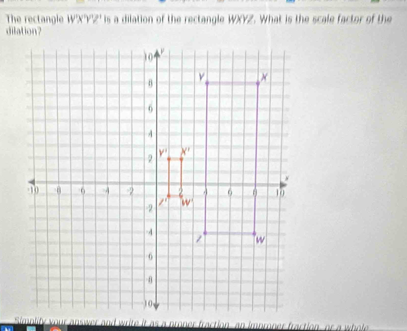 The rectangle W'X'Y'Z' is a dilation of the rectangle WXYZ. What is the scale factor of the
dilation?
d write it as a proner fraction, an improner fraction, or a whole