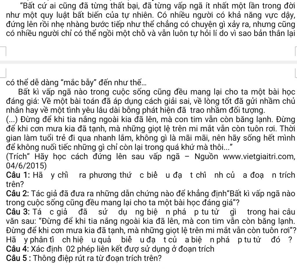 "Bất cứ ai cũng đã từng thất bại, đã từng vấp ngã ít nhất một lần trong đời
như một quy luật bất biến của tự nhiên. Có nhiều người có khả năng vực dậy,
đứng lên rồi nhẹ nhàng bước tiếp như thể chẳng có chuyện gì xảy ra, nhưng cũng
có nhiều người chỉ có thể ngồi một chỗ và vẫn luôn tự hỏi lí do vì sao bản thân lại
có thể dễ dàng “mắc bẫy” đến như thế...
Bất kì vấp ngã nào trong cuộc sống cũng đều mang lại cho ta một bài học
đáng giá: Về một bài toán đã áp dụng cách giải sai, về lòng tốt đã gửi nhầm chủ
nhân hay về một tình yêu lâu dài bỗng phát hiện đã trao nhầm đối tượng.
(...) Đừng để khi tia nắng ngoài kia đã lên, mà con tim vẫn còn băng lạnh. Đừng
để khi cơn mưa kia đã tạnh, mà những giọt lệ trên mi mắt vẫn còn tuôn rơi. Thời
gian làm tuổi trẻ đi qua nhanh lắm, không gì là mãi mãi, nên hãy sống hết mình
để không nuối tiếc những gì chỉ còn lại trong quá khứ mà thôi..."
(Trích" Hãy học cách đứng lên sau vấp ngã - Nguồn www.vietgiaitri.com,
04/6/2015)
Câu 1: Hã y chỉ ra phương thứ c biê u đạ t chỉ nh củ a đoạ n trích
trên?
Câu 2: Tác giả đã đưa ra những dẫn chứng nào để khẳng định"Bất kì vấp ngã nào
trong cuộc sống cũng đều mang lại cho ta một bài học đáng giá"?
Câu 3: Tá c giả đã sử dụơng biệ n phá p tu từ gì trong hai câu
văn sau: “Đừng để khi tia nắng ngoài kia đã lên, mà con tim vẫn còn băng lạnh.
Đừng để khi cơn mưa kia đã tạnh, mà những giọt lệ trên mi mắt vẫn còn tuôn rơi"?
Hã y phân tĩ ch hiệ u quả biê u đạ t củ a biệ n phá p tu từ đó  ?
Câu 4: Xác định 02 phép liên kết đượ sử dụng ở đoạn trích
Câu 5 : Thông điệp rút ra từ đoạn trích trên?