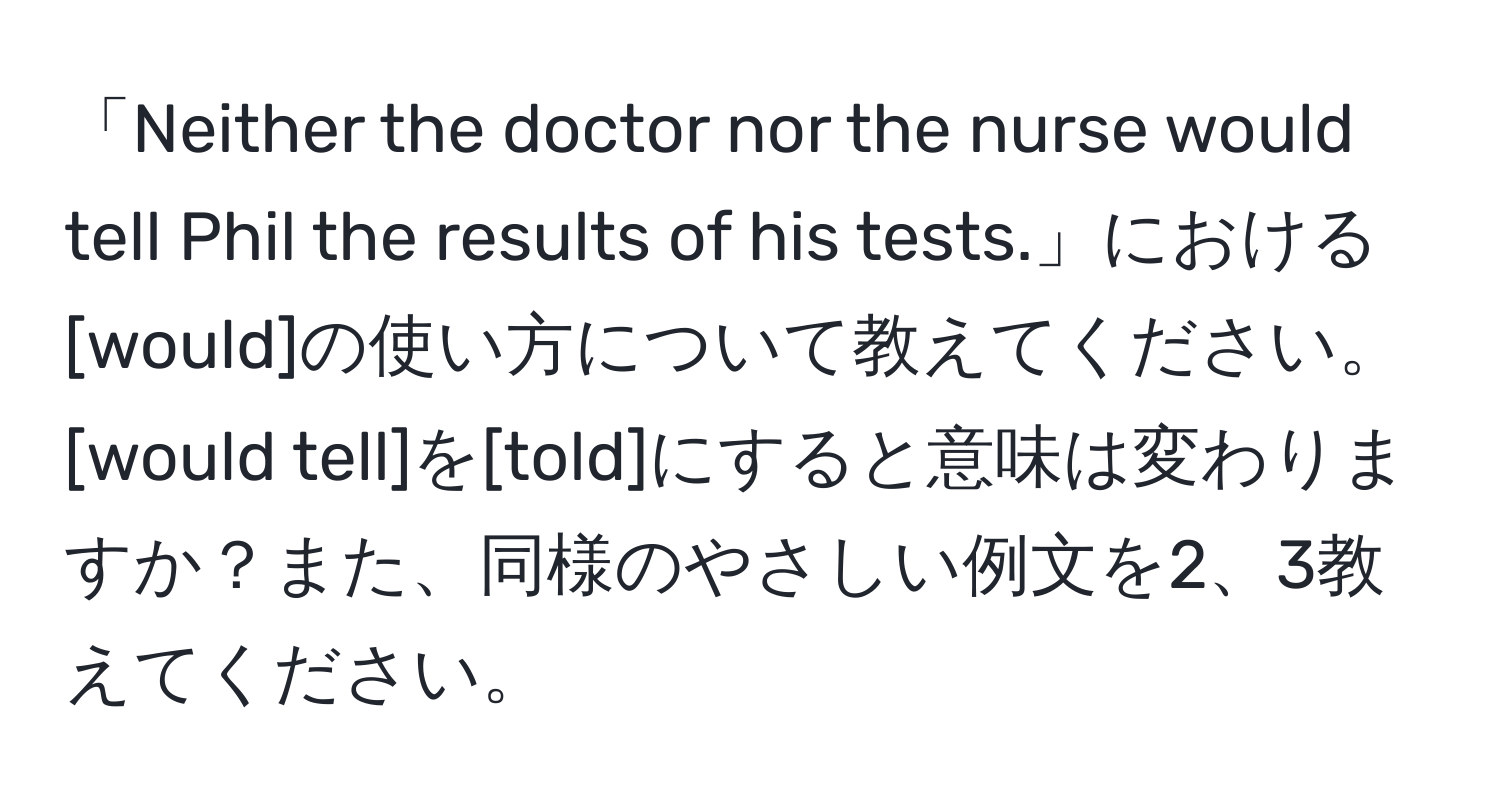 「Neither the doctor nor the nurse would tell Phil the results of his tests.」における[would]の使い方について教えてください。[would tell]を[told]にすると意味は変わりますか？また、同様のやさしい例文を2、3教えてください。