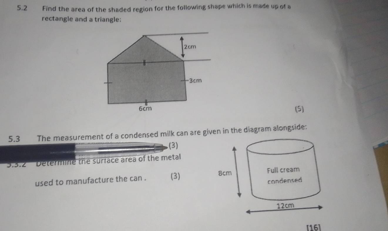 5.2 Find the area of the shaded region for the following shape which is made up of a 
rectangle and a triangle: 
(5) 
5.3 The measurement of a condensed milk can are given in the diagram alongside: 
(3) 
S.3.2 ' Determine the surface area of the metal 
used to manufacture the can . (3) 
[16]