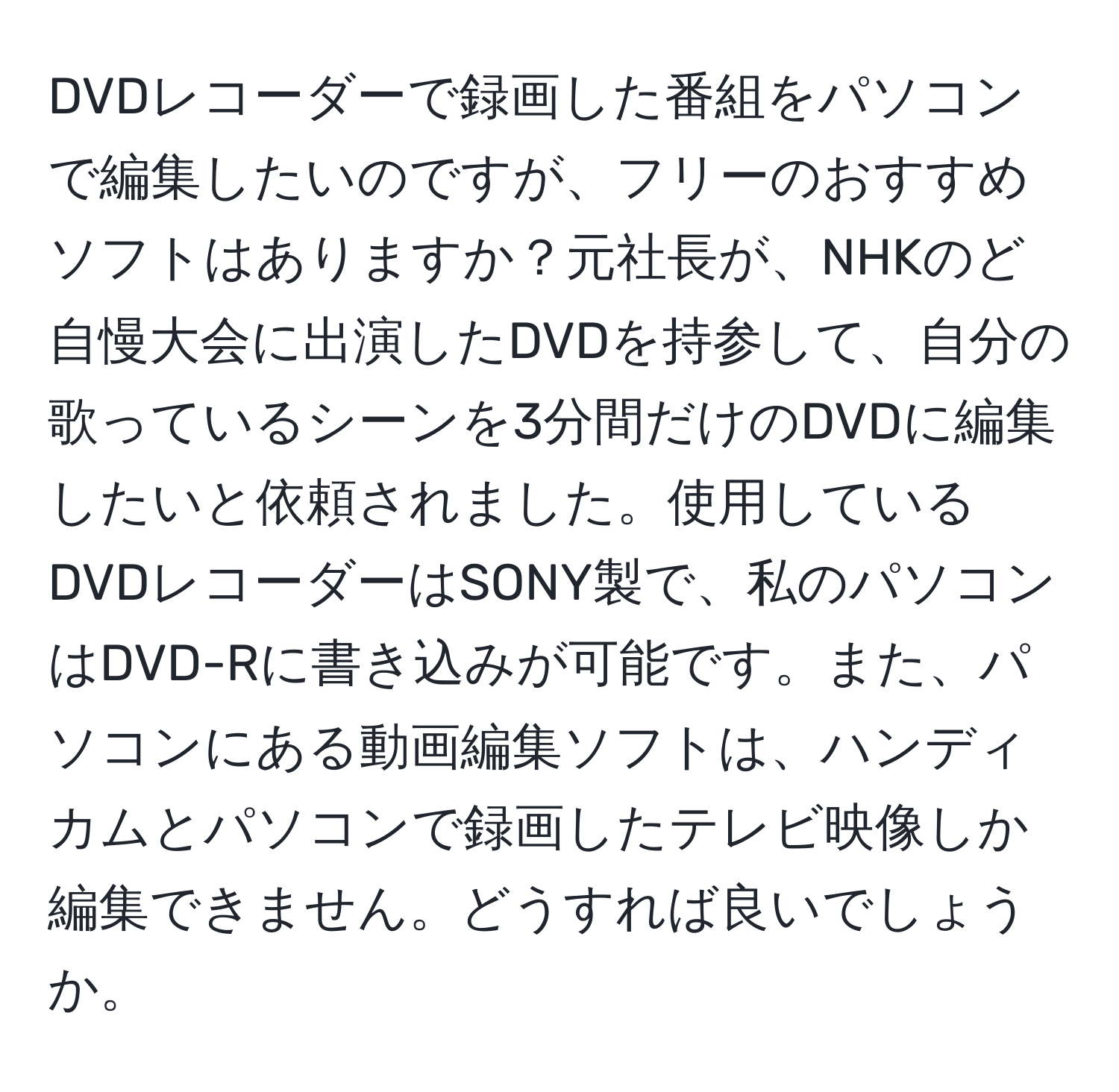 DVDレコーダーで録画した番組をパソコンで編集したいのですが、フリーのおすすめソフトはありますか？元社長が、NHKのど自慢大会に出演したDVDを持参して、自分の歌っているシーンを3分間だけのDVDに編集したいと依頼されました。使用しているDVDレコーダーはSONY製で、私のパソコンはDVD-Rに書き込みが可能です。また、パソコンにある動画編集ソフトは、ハンディカムとパソコンで録画したテレビ映像しか編集できません。どうすれば良いでしょうか。